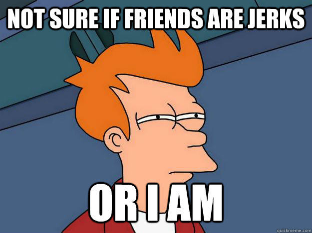 Not sure if friends are jerks Or I am - Not sure if friends are jerks Or I am  Skeptical fry