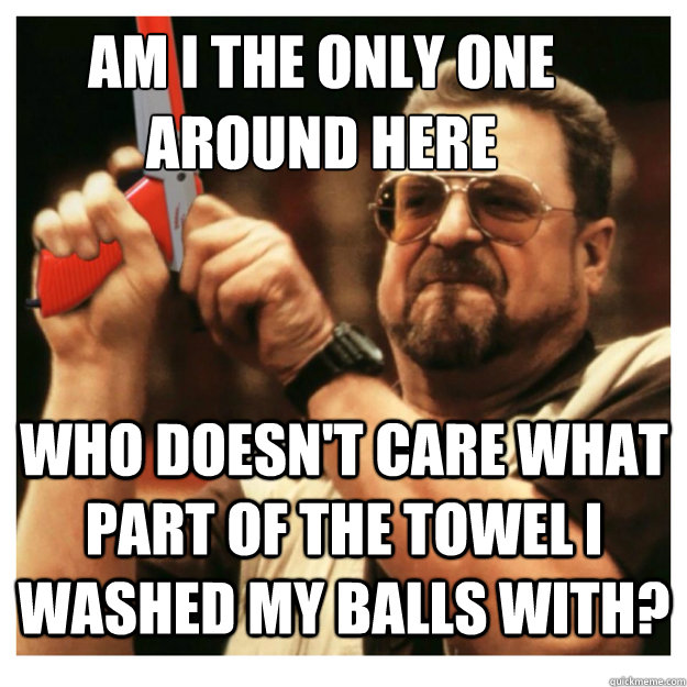 Am i the only one around here Who doesn't care what part of the towel I washed my balls with?   John Goodman