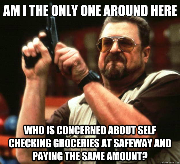 Am I the only one around here Who is concerned about self checking groceries at Safeway and paying the same amount?  Big Lebowski