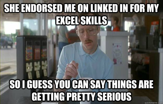 she endorsed me on linked in for my excel skills So I guess you can say things are getting pretty serious  Things are getting pretty serious