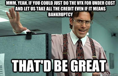 Mmm, yeah, if you could just do the VFX for under cost and let us take all the credit even if it means bankruptcy that'd be great - Mmm, yeah, if you could just do the VFX for under cost and let us take all the credit even if it means bankruptcy that'd be great  Office Space