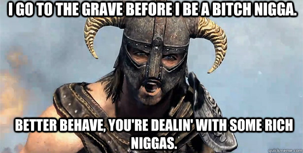 I go to the grave before I be a bitch nigga. Better behave, you're dealin' with some rich niggas.  skyrim