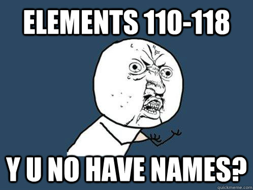 elements 110-118 y u no have names?  Y U No