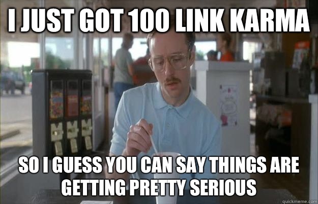I just got 100 link karma So I guess you can say things are getting pretty serious  