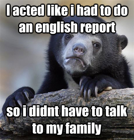 I acted like i had to do an english report so i didnt have to talk to my family  Confession Bear