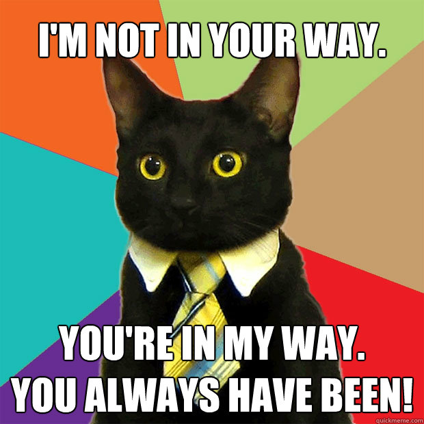 I'm not in your way. You're in my way.
You always have been!  Business Cat