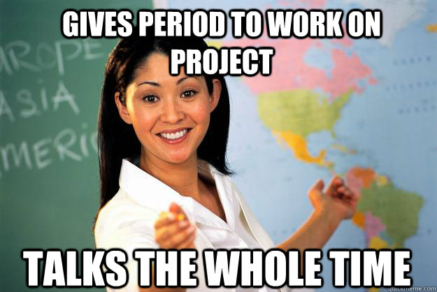 Gives Period to work on Project Talks the whole time  Unhelpful High School Teacher