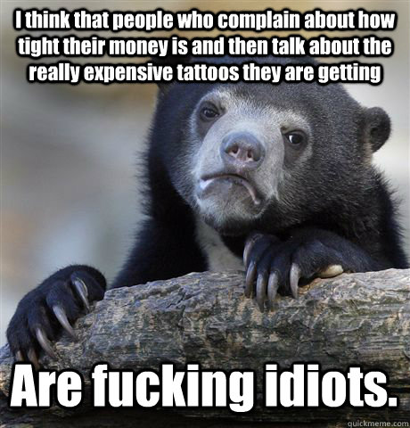 I think that people who complain about how tight their money is and then talk about the really expensive tattoos they are getting Are fucking idiots.   Confession Bear