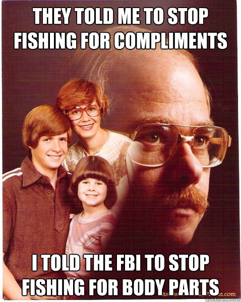 They told me to stop fishing for compliments i told the fbi to stop fishing for body parts  Vengeance Dad