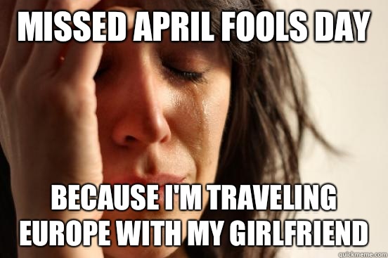 Missed April Fools Day Because I'm traveling Europe with my girlfriend   First World Problems