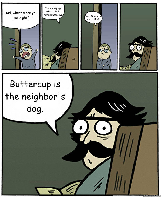 Dad, where were you last night? I was sleeping with a bitch named Buttercup Does Mom know about this? Buttercup is the neighbor's dog.  Stare Dad