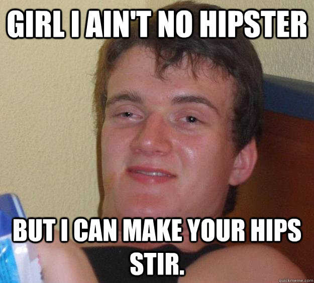 Girl I ain't no hipster but I can make your hips stir.  10 Guy