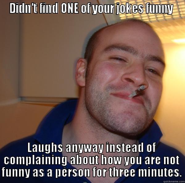 DIDN'T FIND ONE OF YOUR JOKES FUNNY LAUGHS ANYWAY INSTEAD OF COMPLAINING ABOUT HOW YOU ARE NOT FUNNY AS A PERSON FOR THREE MINUTES. Good Guy Greg 