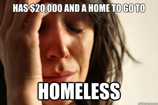 Has $20,000 and a home to go to HOMELESS - Has $20,000 and a home to go to HOMELESS  First World Problems