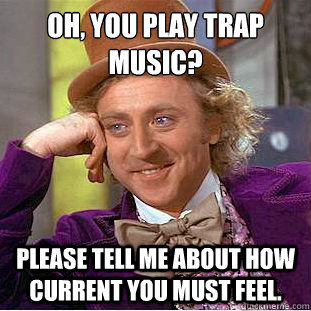 oh, you play trap music?
 please tell me about how current you must feel. - oh, you play trap music?
 please tell me about how current you must feel.  Condescending Wonka