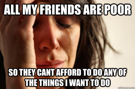 all my friends are poor So they cant afford to do any of the things i want to do  