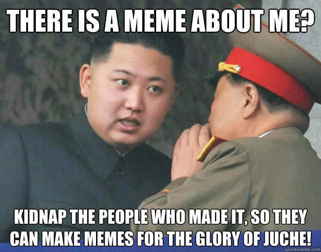 There is a meme about me? kidnap the people who made it, so they can make memes for the glory of juche! - There is a meme about me? kidnap the people who made it, so they can make memes for the glory of juche!  Hungry Kim Jong Un