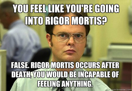 You feel like you're going into rigor mortis? False. Rigor mortis occurs after death, you would be incapable of feeling anything. - You feel like you're going into rigor mortis? False. Rigor mortis occurs after death, you would be incapable of feeling anything.  Dwight