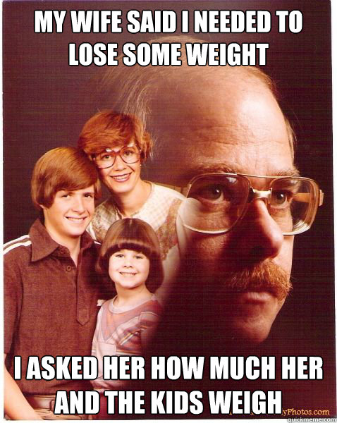 My wife said I needed to lose some weight I asked her how much her and the kids weigh  Vengeance Dad