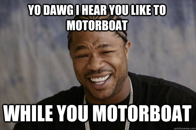 YO DAWG I HEAR YOU LIKE TO MOTORBOAT  WHILE YOU MOTORBOAT  Xzibit meme