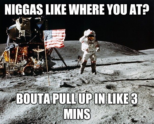 Niggas like where you at? Bouta pull up in like 3 mins  Unimpressed Astronaut