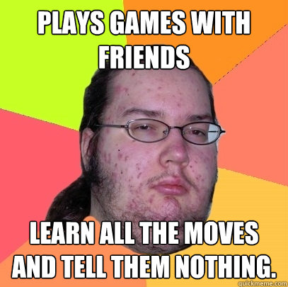 Plays games with friends learn all the moves and tell them nothing. - Plays games with friends learn all the moves and tell them nothing.  Butthurt Dweller