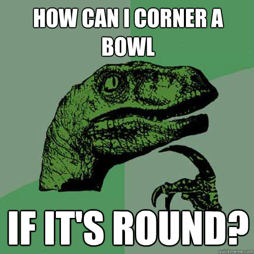 How can i corner a bowl if it's round?  Philosoraptor