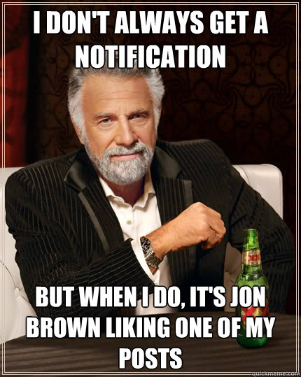 I don't always get a notification but when I do, it's jon brown liking one of my posts  The Most Interesting Man In The World