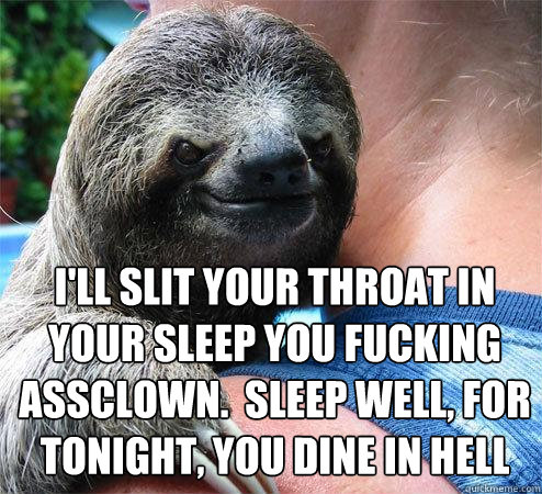 I'll slit your throat in your sleep you fucking assclown.  Sleep well, for tonight, you dine in hell  Suspiciously Evil Sloth