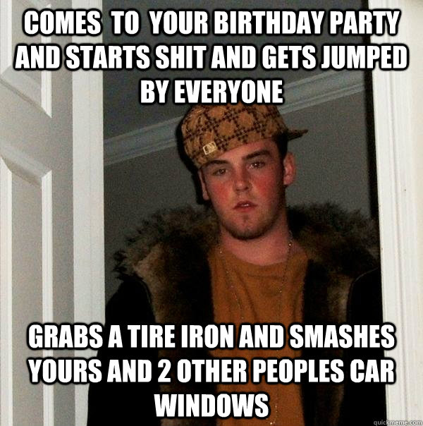 comes  to  your birthday party  and starts shit and gets jumped by everyone  grabs a tire iron and smashes yours and 2 other peoples car windows  Scumbag Steve