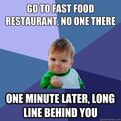 Go to fast food restaurant, no one there One minute later, long line behind you  Success Kid