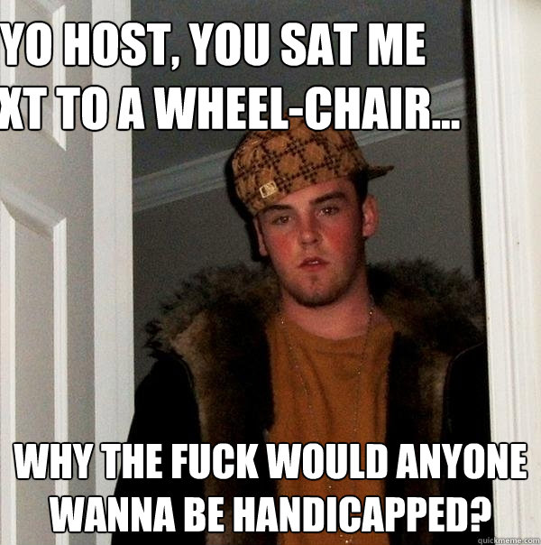   yo host, you sat me next to a wheel-chair...  why the fuck would anyone wanna be handicapped?
  Scumbag Steve