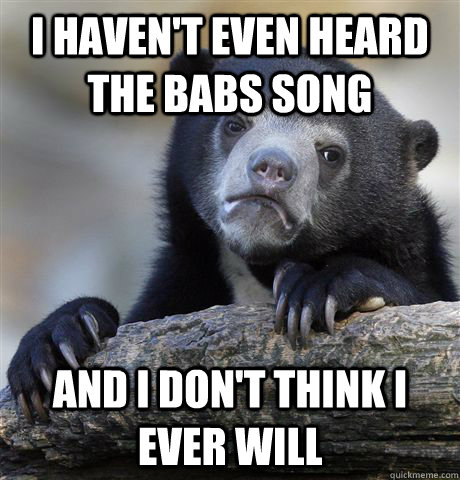 I haven't even heard the babs song and i don't think i ever will  Confession Bear