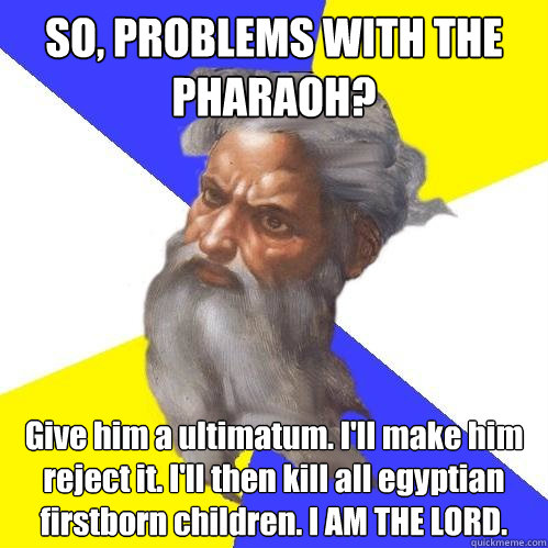 SO, PROBLEMS WITH THE PHARAOH?   Give him a ultimatum. I'll make him reject it. I'll then kill all egyptian firstborn children. I AM THE LORD.  Advice God