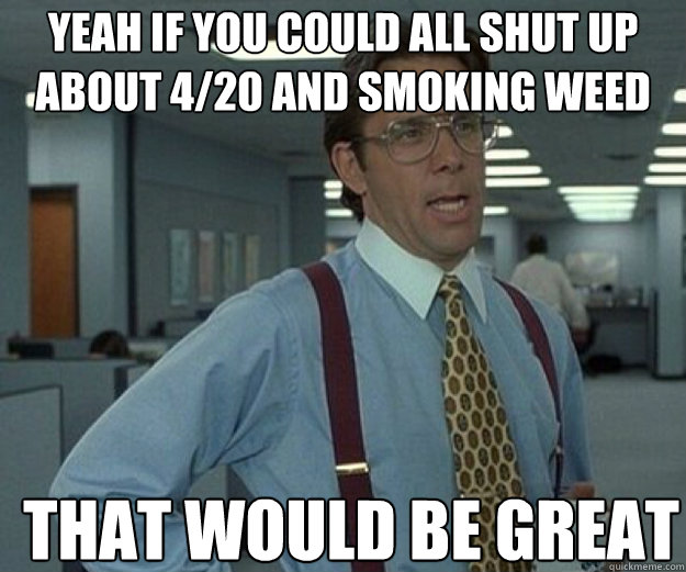 yeah if you could all shut up about 4/20 and smoking weed THAT WOULD BE GREAT  that would be great