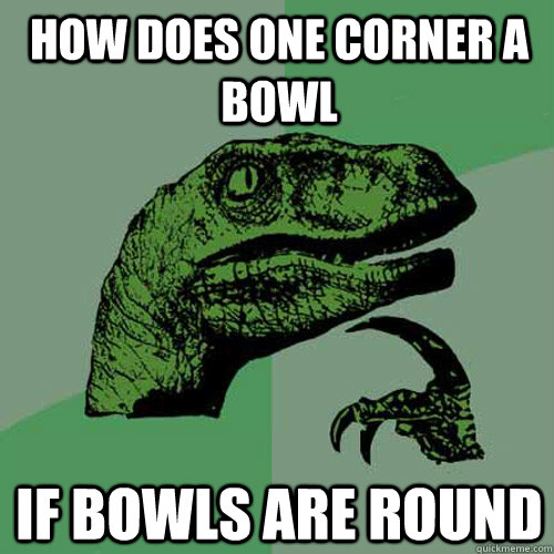 How does one corner a bowl if bowls are round  Philosoraptor