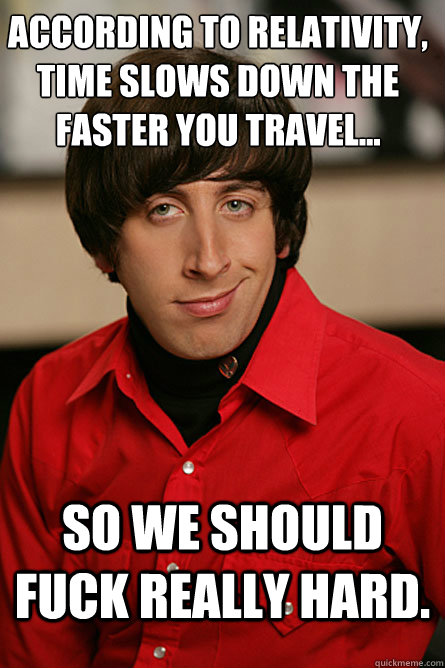 According to Relativity, time slows down the faster you travel... So we should fuck really hard. - According to Relativity, time slows down the faster you travel... So we should fuck really hard.  Pickup Line Scientist