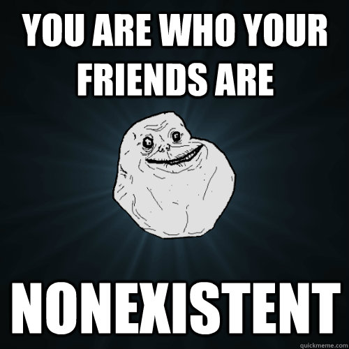 You are who your friends are nonexistent  Forever Alone