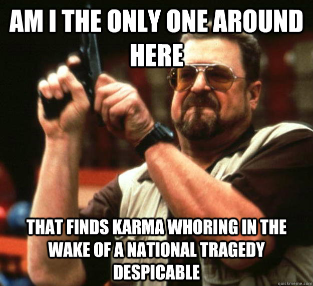 am I the only one around here That finds karma whoring in the wake of a national tragedy despicable  Angry Walter