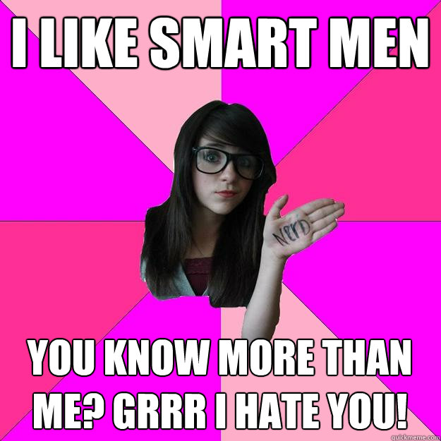 I like smart men You know more than me? Grrr I hate you!  Idiot Nerd Girl