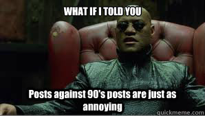 WHAT IF I TOLD YOU Posts against 90's posts are just as annoying  