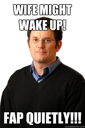 Wife might wake up! Fap quietly!!!  Repressed Suburban Father