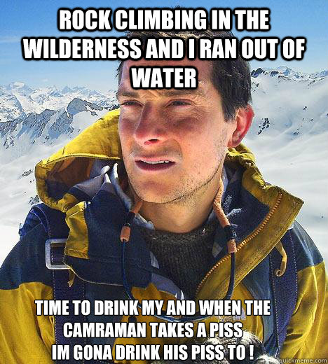 rock climbing in the wilderness and i ran out of water time to drink my and when the camraman takes a piss
im gona drink his piss to !  Bear Grylls