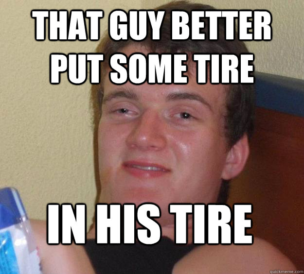 that guy better put some tire in his tire  10 Guy