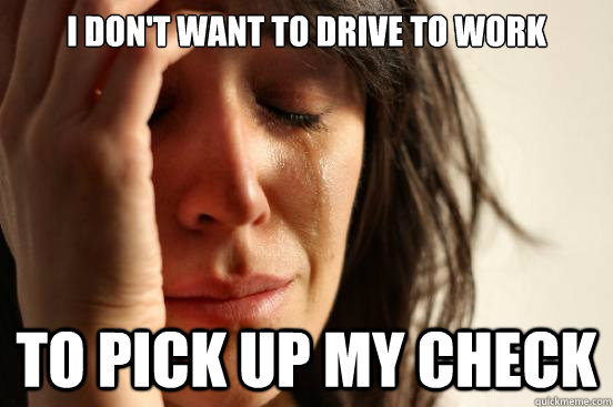 I don't want to drive to work To pick up my check  First World Problems