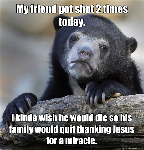 My friend got shot 2 times today. I kinda wish he would die so his family would quit thanking Jesus for a miracle.  Confession Bear