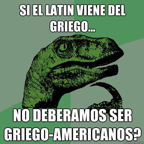 Si el latin viene del griego... no deberíamos ser Griego-americanos?  Philosoraptor