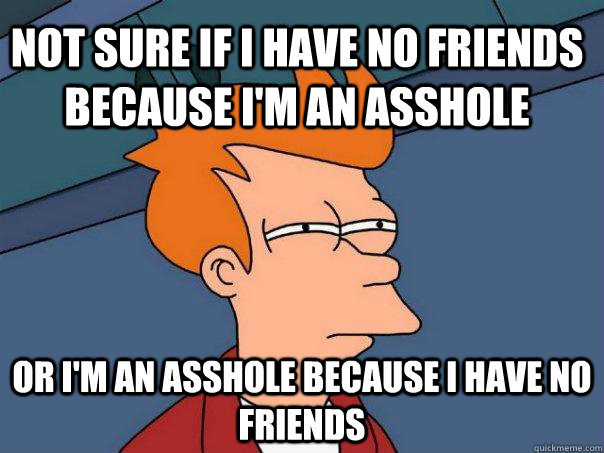 Not sure if I have no friends because i'm an asshole or I'm an asshole because i have no friends - Not sure if I have no friends because i'm an asshole or I'm an asshole because i have no friends  Futurama Fry