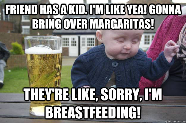 Friend has a kid. I'm like yea! Gonna bring over margaritas!  They're like, sorry, i'm breastfeeding!  drunk baby