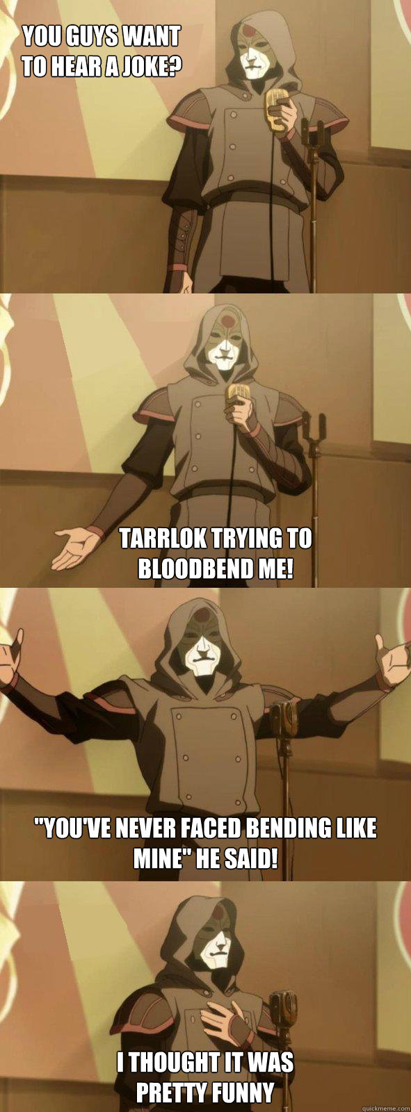 You guys want to hear a joke? Tarrlok trying to bloodbend me! 